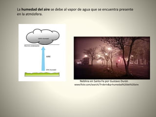 La humedad del aire se debe al vapor de agua que se encuentra presente
en la atmósfera.
Neblina en Santa Fe por Gustavo Durán
www.flickr.com/search/?l=deriv&q=humedad%20del%20aire
 