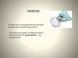 VIENTOS
El viento es el movimiento del aire que fluye
respecto de la superficie de la tierra.
Los vientos que soplan a lo largo de todo el
año de denominan “permanentes” y los
“estacionarios”
 