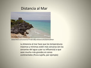 Por Jorge Sanmartín Maissa
Distancia al Mar
La distancia al mar hace que las temperaturas
máximas y mínimas estén más cercanas (en las
cercanías del agua y por su influencia) o que
sean mucho más grandes en zonas
continentales (Puna Jujeña, por ejemplo)
www.flickr.com/search/?l=deriv&q=distancia%20al%20mar
 