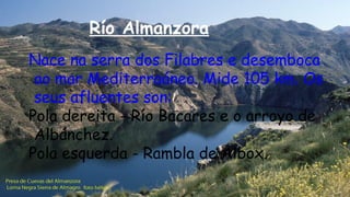 Río Almanzora
Nace na serra dos Filabres e desemboca
ao mar Mediterraáneo. Mide 105 km. Os
seus afluentes son:
Pola dereita - Río Bacares e o arroyo de
Albánchez.
Pola esquerda - Rambla de Albox.
 