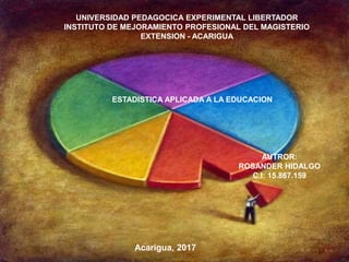 REPÚBLICA BOLIVARIANA DE VENEZUELA
UNIVERSIDAD SANTA MARÍA
DECANATO DE POSTGRADO
PROGRAMA DE MAESTRÍA EN CIENCIAS DE LA EDUCACIÓN
ACARIGUA- EDO. PORTUGUESA
Acarigua, 2017
UNIVERSIDAD PEDAGOCICA EXPERIMENTAL LIBERTADOR
INSTITUTO DE MEJORAMIENTO PROFESIONAL DEL MAGISTERIO
EXTENSION - ACARIGUA
ESTADISTICA APLICADA A LA EDUCACION
AUTROR:
ROSANDER HIDALGO
C.I: 15.867.159
 