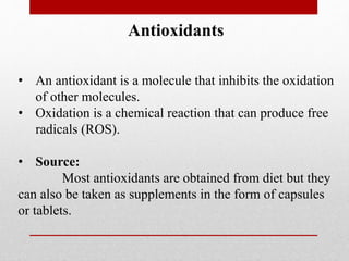 Antioxidants
• An antioxidant is a molecule that inhibits the oxidation
of other molecules.
• Oxidation is a chemical reaction that can produce free
radicals (ROS).
• Source:
Most antioxidants are obtained from diet but they
can also be taken as supplements in the form of capsules
or tablets.
 