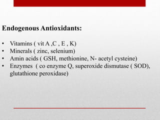Endogenous Antioxidants:
• Vitamins ( vit A ,C , E , K)
• Minerals ( zinc, selenium)
• Amin acids ( GSH, methionine, N- acetyl cysteine)
• Enzymes ( co enzyme Q, superoxide dismutase ( SOD),
glutathione peroxidase)
 