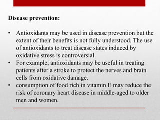 Disease prevention:
• Antioxidants may be used in disease prevention but the
extent of their benefits is not fully understood. The use
of antioxidants to treat disease states induced by
oxidative stress is controversial.
• For example, antioxidants may be useful in treating
patients after a stroke to protect the nerves and brain
cells from oxidative damage.
• consumption of food rich in vitamin E may reduce the
risk of coronary heart disease in middle-aged to older
men and women.
 