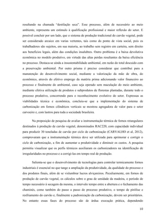 10
resultando na chamada “destilação seca”. Esse processo, além de necessário ao meio
ambiente, representa um estímulo à qualificação profissional e maior reflexão do setor. E
possível concluir por um lado, que o sistema de produção tradicional do carvão vegetal, pode
ser considerado arcaico em varias vertentes, tais como do ponto de vista social, pois os
trabalhadores são sujeitos, em sua maioria, ao trabalho sem registro em carteira, sem direito
aos benefícios legais, além das condições insalubres. Outro problema é a baixa devolutiva
econômica no modelo produtivo, em virtude das altas perdas resultantes da baixa eficiência
no processo. Destaca-se ainda a insustentabilidade ambiental, em razão do total descuido com
a preservação ambiental. Por outro prisma é preciso considerar que contribui para a
manutenção do desenvolvimento social, mediante a valorização da mão de obra, do
econômico, através do efetivo emprego da matéria prima adicionando valor financeiro ao
processo e finalmente do ambiental, caso seja operado sem maculação do meio ambiente,
mediante efetiva utilização de produtos e subprodutos de florestas plantadas, durante todo o
processo produtivo, concorrendo para o reconhecimento evolutivo do setor. Expressas as
viabilidades técnica e econômica, concluiu-se que a implementação do sistema de
carbonização em fornos cilíndricos verticais se mostrou agregadora de valor para o setor
carvoeiro e, com lastros para toda a sociedade brasileira.
Na proposição de pesquisa de avaliar a instrumentação térmica de fornos retangulares
destinados à produção de carvão vegetal, denominados RAC220, com capacidade individual
para produzir 30 toneladas de carvão por ciclo de carbonização (CARVALHO et al, 2012),
comprovaram que a instrumentação térmica deve ser utilizada para aprimorar e corrigir o
ciclo de carbonização, a fim de aumentar a produtividade e diminuir os custos. A pesquisa
permitiu visualizar que os perfis térmicos auxiliaram os carbonizadores na identificação de
irregularidades no processo e a corrigi-las em tempo real de produção.
Salienta-se que o desenvolvimento de tecnologias para controlar termicamente fornos
industriais é essencial no que tange a ampliação da produtividade, da qualidade do processo e
dos produtos finais, além de se vislumbrar lucros alviçareiros. Peculiarmente, em fornos de
produção de carvão vegetal, os cálculos sobre o grau de umidade da madeira, o período de
tempo necessário à secagem da mesma, o intervalo tempo entre a abertura e o fechamento das
chaminés, como também do passo a passo do processo produtivo, o tempo de pirólise e
resfriamento do carvão e, finalmente a padronização da carbonização, devem ser prioritários.
No entanto essas fases do processo são de árdua execução prática, dependendo
 