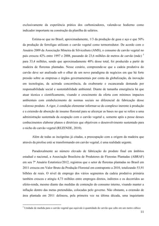 11
exclusivamente da experiência prática dos carbonizadores, valendo-se hodierno como
indicador importante na construção da planilha de salários.
Estima-se que no Brasil, aproximadamente, 1/3 da produção de gusa e aço e que 50%
da produção de ferroligas utilizam o carvão vegetal como termorredutor. De acordo com o
Anuário 2009 da Associação Mineira de Silvicultura (AMS), o consumo de carvão vegetal no
país cresceu 42% entre 1997 e 2008, passando de 23,6 milhões de metros de carvão (mdc) 5
para 33,4 milhões, sendo que aproximadamente 40% desse total, foi produzido a partir de
madeira de florestas plantadas. Nesse cenário, compreende-se que a cadeia produtiva do
carvão deve ser analisada sob o olhar de um novo paradigma de negócios em que há forte
pressão sobre as empresas e órgãos governamentais por conta da globalização, da inovação
em tecnologias, da acirrada concorrência, da exuberante e escancarada demanda por
responsabilidade social e sustentabilidade ambiental. Diante de tamanha emergência há que
atuar técnica e cientificamente, visando o crescimento da oferta com mínimos impactos
ambientais com estabelecimento de normas sociais no diferencial de fabricação desse
valoroso produto. A rigor, é condição elementar informar-se do complexo inerente à produção
e a extensão de absorção de insumo florestal para se alicerçar as bases no que se refere a uma
administração sustentada da ocupação com o carvão vegetal e, somente após a posse desses
conhecimentos elaborar planos e diretrizes que objetivem o desenvolvimento sustentado para
o nicho do carvão vegetal (REZENDE, 2010).
Além de todas as incógnitas já citadas, a preocupação com a origem da madeira que
através da pirolise está se transformando em carvão vegetal, é uma realidade urgente.
Paradoxalmente ao número elevado de fabricação do produto final em âmbitos
estadual e nacional, a Associação Brasileira de Produtores de Florestas Plantadas (ABRAF)
em seu 7º Anuário Estatístico/2012, registrou que o setor de florestas plantadas no Brasil em
2011 cresceu em Valor Bruto da Produção Florestal em contraponto a 2010, totalizando 53,91
bilhões de reais. O nível de emprego dos vários segmentos da cadeia produtiva primária
também cresceu e atingiu 4,73 milhões entre empregos diretos, indiretos e os decorridos ao
efeito-renda, mesmo diante das medidas de contenção do consumo interno, visando manter a
inflação dentro das metas pretendidas, colocadas pelo governo. Não obstante, a extensão de
área plantada em 2011 delineou, pela primeira vez na última década, uma inquietante
5
Unidade de medida para o carvão vegetal que equivale à quantidade de carvão que cabe em um metro cúbico
 