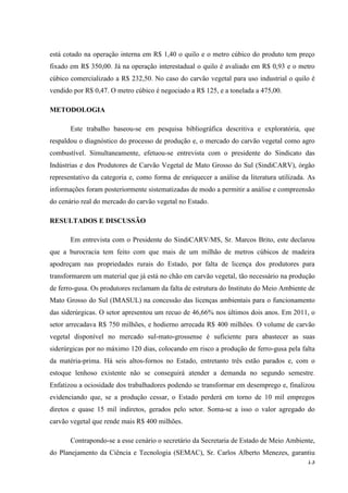 13
está cotado na operação interna em R$ 1,40 o quilo e o metro cúbico do produto tem preço
fixado em R$ 350,00. Já na operação interestadual o quilo é avaliado em R$ 0,93 e o metro
cúbico comercializado a R$ 232,50. No caso do carvão vegetal para uso industrial o quilo é
vendido por R$ 0,47. O metro cúbico é negociado a R$ 125, e a tonelada a 475,00.
METODOLOGIA
Este trabalho baseou-se em pesquisa bibliográfica descritiva e exploratória, que
respaldou o diagnóstico do processo de produção e, o mercado do carvão vegetal como agro
combustível. Simultaneamente, efetuou-se entrevista com o presidente do Sindicato das
Indústrias e dos Produtores de Carvão Vegetal de Mato Grosso do Sul (SindiCARV), órgão
representativo da categoria e, como forma de enriquecer a análise da literatura utilizada. As
informações foram posteriormente sistematizadas de modo a permitir a análise e compreensão
do cenário real do mercado do carvão vegetal no Estado.
RESULTADOS E DISCUSSÃO
Em entrevista com o Presidente do SindiCARV/MS, Sr. Marcos Brito, este declarou
que a burocracia tem feito com que mais de um milhão de metros cúbicos de madeira
apodreçam nas propriedades rurais do Estado, por falta de licença dos produtores para
transformarem um material que já está no chão em carvão vegetal, tão necessário na produção
de ferro-gusa. Os produtores reclamam da falta de estrutura do Instituto do Meio Ambiente de
Mato Grosso do Sul (IMASUL) na concessão das licenças ambientais para o funcionamento
das siderúrgicas. O setor apresentou um recuo de 46,66% nos últimos dois anos. Em 2011, o
setor arrecadava R$ 750 milhões, e hodierno arrecada R$ 400 milhões. O volume de carvão
vegetal disponível no mercado sul-mato-grossense é suficiente para abastecer as suas
siderúrgicas por no máximo 120 dias, colocando em risco a produção de ferro-gusa pela falta
da matéria-prima. Há seis altos-fornos no Estado, entretanto três estão parados e, com o
estoque lenhoso existente não se conseguirá atender a demanda no segundo semestre.
Enfatizou a ociosidade dos trabalhadores podendo se transformar em desemprego e, finalizou
evidenciando que, se a produção cessar, o Estado perderá em torno de 10 mil empregos
diretos e quase 15 mil indiretos, gerados pelo setor. Soma-se a isso o valor agregado do
carvão vegetal que rende mais R$ 400 milhões.
Contrapondo-se a esse cenário o secretário da Secretaria de Estado de Meio Ambiente,
do Planejamento da Ciência e Tecnologia (SEMAC), Sr. Carlos Alberto Menezes, garantiu
 