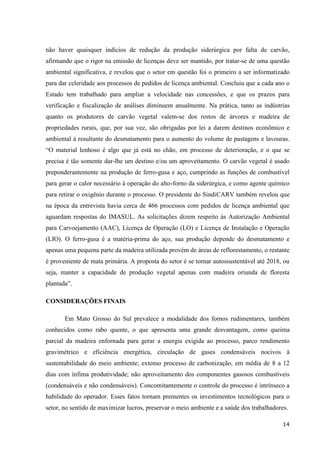 14
não haver quaisquer indícios de redução da produção siderúrgica por falta de carvão,
afirmando que o rigor na emissão de licenças deve ser mantido, por tratar-se de uma questão
ambiental significativa, e revelou que o setor em questão foi o primeiro a ser informatizado
para dar celeridade aos processos de pedidos de licença ambiental. Concluiu que a cada ano o
Estado tem trabalhado para ampliar a velocidade nas concessões, e que os prazos para
verificação e fiscalização de análises diminuem anualmente. Na prática, tanto as indústrias
quanto os produtores de carvão vegetal valem-se dos restos de árvores e madeira de
propriedades rurais, que, por sua vez, são obrigadas por lei a darem destinos econômico e
ambiental à resultante do desmatamento para o aumento do volume de pastagens e lavouras.
“O material lenhoso é algo que já está no chão, em processo de deterioração, e o que se
precisa é tão somente dar-lhe um destino e/ou um aproveitamento. O carvão vegetal é usado
preponderantemente na produção de ferro-gusa e aço, cumprindo as funções de combustível
para gerar o calor necessário à operação do alto-forno da siderúrgica, e como agente químico
para retirar o oxigênio durante o processo. O presidente do SindiCARV também revelou que
na época da entrevista havia cerca de 466 processos com pedidos de licença ambiental que
aguardam respostas do IMASUL. As solicitações dizem respeito às Autorização Ambiental
para Carvoejamento (AAC), Licença de Operação (LO) e Licença de Instalação e Operação
(LIO). O ferro-gusa é a matéria-prima do aço, sua produção depende do desmatamento e
apenas uma pequena parte da madeira utilizada provém de áreas de reflorestamento, o restante
é proveniente de mata primária. A proposta do setor é se tornar autossustentável até 2018, ou
seja, manter a capacidade de produção vegetal apenas com madeira oriunda de floresta
plantada”.
CONSIDERAÇÕES FINAIS
Em Mato Grosso do Sul prevalece a modalidade dos fornos rudimentares, também
conhecidos como rabo quente, o que apresenta uma grande desvantagem, como queima
parcial da madeira enfornada para gerar a energia exigida ao processo, parco rendimento
gravimétrico e eficiência energética, circulação de gases condensáveis nocivos à
sustentabilidade do meio ambiente; extenso processo de carbonização, em média de 8 a 12
dias com ínfima produtividade; não aproveitamento dos componentes gasosos combustíveis
(condensáveis e não condensáveis). Concomitantemente o controle do processo é intrínseco a
habilidade do operador. Esses fatos tornam prementes os investimentos tecnológicos para o
setor, no sentido de maximizar lucros, preservar o meio ambiente e a saúde dos trabalhadores.
 
