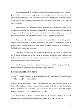 15
Quanto à capacidade de produção, mediante a estrutura pesquisada, o setor caminha a
passos largos, pois têm toda a sua produção consumida pelo próprio Estado, eximindo-o da
necessidade de importação e, em contrapartida sacrificando-lhe a possibilidade de exportação,
o que impele a novos relacionamentos mercadológicos, muito bem-vindos a um Estado em
franca expansão.
As informações até o momento obtidas confirmam que a produção de carvão vegetal
no Mato Grosso do Sul esta intimamente relacionada às áreas de mineração e de produção de
energia a partir de matérias primas renováveis. Entretanto o sistema de produção artesanal
precisa ser melhorado para garantir melhor nível de vida e garantias aos produtores.
Para que a cadeia se estabilize em níveis de sustentabilidade é necessário garantir a
origem da madeira como de florestas plantadas ou uma forma de estabelecer a origem da
madeira nativa quando empregada, como forma de tornar transparente o atendimento a
legislação sobre preservação ambiental.
Finalmente e aos poucos será necessário organizar e especializar a mão de obra
envolvida na fabricação de carvão vegetal e introduzir tecnologias mais eficientes, que
incluam o aproveitamento e valorização dos coprodutos, como forma de reduzir o impacto no
meio ambiente e tonar a produtividade maior.
Concluiu-se que o assunto é extremamente extenso e profundo, não permitindo que o
trabalho em tela de cabo ao mesmo e, inspirando pesquisas futuras.
REFERENCIAS BIBLIOGRAFICAS
ABRAF. 7º Anuário Estatístico da Associação Brasileira de Produtores de Florestas Plantadas
- 2012 ano base 2011 / Brasília: 2012.
Andrade, Azarias Machado de; Passos, Paulo Roberto de Assis; Marques, Luiz Guilherme da
Costa; Oliveira, Luciano Basto; Vidaurre, Graziela Baptista; Rocha, José das Dores de Sá.
Pirólise de resíduos do coco-da-baía (Cocos nucifera Linn) e análise do carvão vegetal.
Revista Árvore - vol.28 - no.5 – Viçosa, Sept./Oct. 2004.
Assef, Edemir Haim. A Força da Indústria Extrativa de Corumbá e Ladario. Revista da
Federação das Indústrias de Mato Grosso do Sul. Ano 6. Nº 56. Pag. 34, abril/2013
 