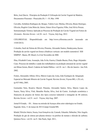 16
Brito, José Otavio. Princípios de Produção E Utilização de Carvão Vegetal de Madeira.
Documentos Florestais - Piracicaba (9): 1 –19, Mai. 1990
Carvalho, Solidônio Rodrigues de; Borges, Valério Luiz; Mulina, Oliveira, Bruno Henrique;
Oliveira, Rogério Lima Mota de; Júnior, Edson Alves Figueira; Filho, José Silvio Pessoa.
Instrumentação Térmica Aplicada ao Processo de Produção de Carvão Vegetal em Fornos de
Alvenaria - Revista Árvore - vol.36 - no.4 – Viçosa, July/Aug. 2012.
CIFLORESTAS. Disponibilizado em http://www.ciflorestas.com.br (acessado em
15/05/2013)
Colombo, Sueli de Fátima de Oliveira; Pimenta, Alexandre Santos; Hatakeyama, Kazuo.
Produção de carvão vegetal em fornos cilíndricos verticais: um modelo sustentável. XIII
SIMPEP - Bauru, SP, Brasil, 6 a 8 de Novembro de 2006
Dias, Elizabeth Costa; Assunção, Ada Ávila; Guerra, Cláudio Bueno; Prais, Hugo Alejandro
Cano. Processo de trabalho e saúde dos trabalhadores na produção artesanal de carvão vegetal
em Minas Gerais, Brasil. Caderno de Saúde Pública - vol.18 - no.1 - Rio de Janeiro - Jan./Feb.
2002.
Fontes, Alessandro Albino; Silva, Márcio Lopes da; Lima, João Eustáquio de. Integração
Espacial no Mercado Mineiro de Carvão Vegetal. Revista Árvore, Viçosa-MG, v.29, n.6,
(p.937-946), 2005.
Guimarães Neto, Rosalvo Maciel; Pimenta, Alexandre Santos; Silva, Marcio Lopes da;
Soares, Naisy Silva; Vital, Benedito Rocha; Silva, José de Castro. Avaliação econômica e
financeira de projetos de fornos dos tipos container industrial e retangular de 40 estéreos.
Revista Árvore - vol.31 - no.4 – Viçosa, July/Aug. 2007.
Jornal O Estado, – D1. Atraso na emissão de licenças afeta setor siderúrgico no Estado.
Segunda -feira, 11 de março de 2013.Campo Grande/MS.
Khalaf, Péricles Inácio; Souza, Ivan Gonçalves de; Carasek, Eduardo; Debacher, Nito Angelo.
Produção de gás de síntese por plasma térmico via pirólise de metano e dióxido de carbono.
Química Nova - vol.34 - no.9 - São Paulo, Sept. 2011.
 
