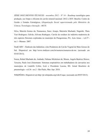 18
SÉRIE DOCUMENTOS TÉCNICOS - novembro 2012 - Nº 14 - Roadmap tecnológico para
produção, uso limpo e eficiente do carvão mineral nacional: 2012 a 2035. Brasília: Centro de
Gestão e Estudos Estratégicos, (Organização Social supervisionada pelo Ministério da
Ciência, Tecnologia e Inovação - MCTI.
Silva, Marcela Gomes da; Numazawa, Sueo; Araujo, Maristela Machado; Nagaishi, Thais
Yuri Rodrigues; Galvão, Gilvana Rodrigues. Carvão de resíduos de indústria madeireira de
três espécies florestais exploradas no município de Paragominas, PA. Acta Amaz. - vol.37 -
no.1 - Manaus 2007.
SindCARV - Sindicato das Indústrias e dos Produtores de Carvão Vegetal de Mato Grosso do
Sul. Disponível em http://www.sindicarv.com.br/numeros/numeros-de-ms (acessado em
03/03/2013).
Souza, Rafael Machado de; Andrade, Fabiana Michelsen de; Moura, Angela Beatrice Dewes;
Teixeira, Paulo José Zimermann. Sintomas respiratórios em trabalhadores de carvoarias nos
municípios de Lindolfo Collor, Ivoti e Presidente Lucena, RS. Jornal Brasileiro de
pneumologia - vol.36 - no.2 - São Paulo, Mar./Apr. 2010.
WIKIPÉDIA. Disponível em http://pt.wikipedia.org/wiki/Coque. (acessado em 09/07/2013).
 