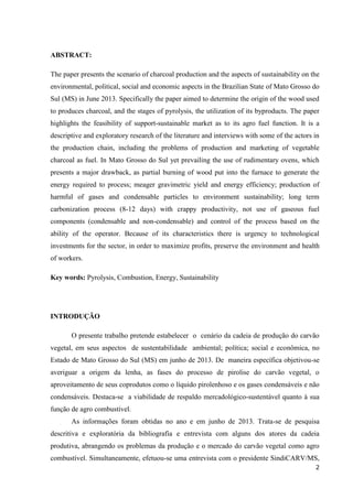 2
ABSTRACT:
The paper presents the scenario of charcoal production and the aspects of sustainability on the
environmental, political, social and economic aspects in the Brazilian State of Mato Grosso do
Sul (MS) in June 2013. Specifically the paper aimed to determine the origin of the wood used
to produces charcoal, and the stages of pyrolysis, the utilization of its byproducts. The paper
highlights the feasibility of support-sustainable market as to its agro fuel function. It is a
descriptive and exploratory research of the literature and interviews with some of the actors in
the production chain, including the problems of production and marketing of vegetable
charcoal as fuel. In Mato Grosso do Sul yet prevailing the use of rudimentary ovens, which
presents a major drawback, as partial burning of wood put into the furnace to generate the
energy required to process; meager gravimetric yield and energy efficiency; production of
harmful of gases and condensable particles to environment sustainability; long term
carbonization process (8-12 days) with crappy productivity, not use of gaseous fuel
components (condensable and non-condensable) and control of the process based on the
ability of the operator. Because of its characteristics there is urgency to technological
investments for the sector, in order to maximize profits, preserve the environment and health
of workers.
Key words: Pyrolysis, Combustion, Energy, Sustainability
INTRODUÇÃO
O presente trabalho pretende estabelecer o cenário da cadeia de produção do carvão
vegetal, em seus aspectos de sustentabilidade ambiental; política; social e econômica, no
Estado de Mato Grosso do Sul (MS) em junho de 2013. De maneira específica objetivou-se
averiguar a origem da lenha, as fases do processo de pirolise do carvão vegetal, o
aproveitamento de seus coprodutos como o líquido pirolenhoso e os gases condensáveis e não
condensáveis. Destaca-se a viabilidade de respaldo mercadológico-sustentável quanto à sua
função de agro combustível.
As informações foram obtidas no ano e em junho de 2013. Trata-se de pesquisa
descritiva e exploratória da bibliografia e entrevista com alguns dos atores da cadeia
produtiva, abrangendo os problemas da produção e o mercado do carvão vegetal como agro
combustível. Simultaneamente, efetuou-se uma entrevista com o presidente SindiCARV/MS,
 