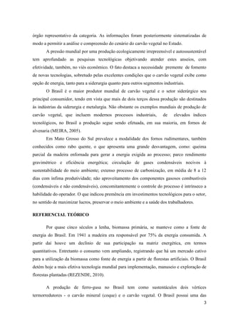 3
órgão representativo da categoria. As informações foram posteriormente sistematizadas de
modo a permitir a análise e compreensão do cenário do carvão vegetal no Estado.
A pressão mundial por uma produção ecologicamente irrepreensível e autossustentável
tem aprofundado as pesquisas tecnológicas objetivando atender estes anseios, com
efetividade, também, no viés econômico. O fato destaca a necessidade premente de fomento
de novas tecnologias, sobretudo pelas excelentes condições que o carvão vegetal exibe como
opção de energia, tanto para a siderurgia quanto para outros segmentos industriais.
O Brasil é o maior produtor mundial de carvão vegetal e o setor siderúrgico seu
principal consumidor, tendo em vista que mais de dois terços dessa produção são destinados
às indústrias da siderurgia e metalurgia. Não obstante os exemplos mundiais de produção de
carvão vegetal, que incluem modernos processos industriais, de elevados índices
tecnológicos, no Brasil a produção segue sendo efetuada, em sua maioria, em fornos de
alvenaria (MEIRA, 2005).
Em Mato Grosso do Sul prevalece a modalidade dos fornos rudimentares, também
conhecidos como rabo quente, o que apresenta uma grande desvantagem, como: queima
parcial da madeira enfornada para gerar a energia exigida ao processo; parco rendimento
gravimétrico e eficiência energética; circulação de gases condensáveis nocivos à
sustentabilidade do meio ambiente; extenso processo de carbonização, em média de 8 a 12
dias com ínfima produtividade; não aproveitamento dos componentes gasosos combustíveis
(condensáveis e não condensáveis), concomitantemente o controle do processo é intrínseco a
habilidade do operador. O que indicou premência em investimentos tecnológicos para o setor,
no sentido de maximizar lucros, preservar o meio ambiente e a saúde dos trabalhadores.
REFERENCIAL TEÓRICO
Por quase cinco séculos a lenha, biomassa primária, se manteve como a fonte de
energia do Brasil. Em 1941 a madeira era responsável por 75% da energia consumida. A
partir daí houve um declínio de sua participação na matriz energética, em termos
quantitativos. Entretanto o consumo vem ampliando, registrando que há um mercado cativo
para a utilização da biomassa como fonte de energia a partir de florestas artificiais. O Brasil
detém hoje a mais efetiva tecnologia mundial para implementação, manuseio e exploração de
florestas plantadas (REZENDE, 2010).
A produção de ferro-gusa no Brasil tem como sustentáculos dois vértices
termorredutores - o carvão mineral (coque) e o carvão vegetal. O Brasil possui uma das
 