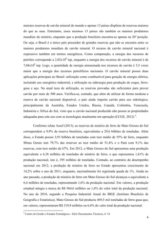 4
maiores reservas de carvão mineral do mundo e apenas 13 países dispõem de reservas maiores
do que as suas. Entretanto, esses mesmos 13 países são também os maiores produtores
mundiais do minério, enquanto que a produção brasileira encontra-se apenas na 26ª posição.
Ou seja, o Brasil é o único país possuidor de grandes reservas que não se encontra entre os
maiores produtores mundiais de carvão mineral. O recurso de carvão mineral nacional é
expressivo também em termos energéticos. Como comparação, a energia dos recursos de
petróleo corresponde a 2,02x109
tep, enquanto a energia dos recursos de carvão mineral é de
7,04x109
tep. Logo, a quantidade de energia armazenada nos recursos de carvão é 3,5 vezes
maior que a energia dos recursos petrolíferos nacionais. O carvão mineral possui duas
aplicações principais no Brasil: utilização como combustível para geração de energia elétrica,
incluindo uso energético industrial, e utilização na siderurgia para produção de coque, ferro-
gusa e aço. Na atual taxa de utilização, as reservas provadas são suficientes para prover
carvão por mais de 500 anos. Verifica-se, contudo, que além de utilizar de forma modesta a
reserva de carvão nacional disponível, o país ainda importa carvão para uso siderúrgico,
principalmente da Austrália, Estados Unidos, Rússia, Canadá, Colômbia, Venezuela,
Indonésia e África do Sul, visto que o carvão nacional produzido não possui as propriedades
adequadas para este uso com as tecnologias atualmente em operação (CCGE, 2012) 3
.
Conforme relata Assef (2013), as reservas de minério de ferro de Mato Grosso do Sul
correspondem a 9,9% da reserva brasileira, equivalentes a 29,6 bilhões de toneladas. Além
disso, o Estado possui 2,93 bilhões de toneladas com teor médio de 55% de ferro, enquanto
Minas Gerais tem 79,7% das reservas ao teor médio de 51,4% e o Pará com 9,1% das
reservas, com teor médio de 67%. Em 2012, o Mato Grosso do Sul apresentou uma produção
equivalente a 6,38 milhões de toneladas de minério de ferro, o que representou 1,61% da
produção nacional, isto é, 395 milhões de toneladas. Contudo, ao contrário do desempenho
nacional em 2012, a produção de minério de ferro no Estado apresentou crescimento de
14,2% sobre o ano de 2011, enquanto, nacionalmente foi registrada queda de 1%. Ainda no
ano passado, a produção de minério de ferro em Mato Grosso do Sul alcançou o equivalente a
6,4 milhões de toneladas, representando 1,6% da produção nacional. Em valores, a produção
estadual atingiu a marca de R$ 964,6 milhões ou 1,4% do valor total da produção nacional.
No ano de 2010, segundo a Pesquisa Industrial Anual do IBGE (Instituto Brasileiro de
Geografia e Estatística), Mato Grosso do Sul produziu 469,5 mil toneladas de ferro-gusa que,
em valores, representaram R$ 319,9 milhões ou 6,4% do valor total da produção nacional.
3
Centro de Gestão e Estudos Estratégicos - Série Documentos Técnicos, nº 14
 