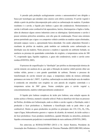 5
A pressão pela produção ecologicamente correta e autossustentável tem dirigido a
busca por tecnologias que atendam estes anseios com efetiva economia. O carvão vegetal é
obtido a partir da pirólise (decomposição pelo calor) ou carbonização de madeira. O produto
resultante é o carvão, o liquido piro lenhoso e gases não condensáveis. Rotineiramente o
carvão é utilizado como combustível de aquecedores, lareira, churrasqueiras e fogões a lenha,
além de abastecer alguns setores industriais como as siderúrgicas. Quimicamente o carvão é
possui estrutura policíclica aromática, com alto grau de condensação. Possui uma estrutura
porosa permitindo que a água e os compostos voláteis contidos na madeira sejam eliminados,
deixando espaços vazios e, apresentando baixa densidade. Em sendo subproduto florestal e
resultante da pirólise da madeira, pode também ser conhecida como carbonização ou
destilação seca da madeira. Neste processo a madeira é aquecida em ambiente fechado, na
ausência ou presença de quantidades controladas de oxigênio, a temperaturas acima de 300
ºC, evaporando água, líquidos orgânicos, e gases não condensáveis, tendo o carvão como
resíduo (FONTES, 2005).
O processo de coqueificação é a “destilação” por pirólise ou decomposição térmica do
carvão mineral, em ausência de ar, que após a liberação da matéria volátil permite obter um
resíduo sólido, poroso e com grande quantidade de carbono. Durante o processo de
transformação do carvão mineral em coque, a temperatura média da mistura enfornada
permanece em torno de 1.300°C. A pirólise, carbonização ou ainda destilação seca da madeira
é conduzida em atmosfera sem oxigênio ou com parcela de oxigênio controlada e a
temperatura acima de 300 graus. Nestas condições gera o carvão vegetal e,
concomitantemente, matéria volátil parcialmente condensável.
O líquido piro lenhoso compõe-se de ácido piro lenhoso, uma solução aquosa de
ácidos acético e fórmico, metanol e alcatrão solúvel. Pode-se identificar três fases no processo
da Pirólise, divididas em Carbonização, onde se obtém o carvão vegetal, a Destilação, onde é
produzido o licor pirolenhoso e, finalmente a Gaseificação onde se pode obter o gás
combustível. Dentre os gases produzidos na pirólise os principais são: CO, CO2, H2, CH4,
vapor d’água, hidrocarbonetos gasosos e vapores de alcatrão, de metanol, de ácido acético e
do licor pirolenhoso. Esses produtos metabólicos, quando liberados na atmosfera, produzem
líquidos extremamente prejudiciais à sustentabilidade do meio ambiente (FONTES, 2005).
Em entrevista ao RURALCENTRO (2013) o Sr. Junior Ramires, Presidente da
Associação dos Produtores e Consumidores de Florestas Plantadas (REFLORE/MS) informa
 