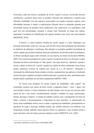 8
silvicultura, onde esta inclusa a produção de carvão vegetal é extensa, envolvendo diversas
ramificações e produtos finais como os produtos florestais não madeireiros a madeira para
diferentes finalidades. Um dos aspectos mencionados em estudos existentes registra como
dificuldades inerentes à cadeia, a matéria-prima florestal nativa ou plantada, gerando uma
diversidade enorme de produtos finais madeireiros, não madeireiros e os coprodutos, cada
qual com sua peculiaridade, tornando o arranjo mais intrincado ao longo das cadeias,
ampliando a resistência de identificação dos agentes atuantes, bem como suas inter-relações
(REZENDE, 2010).
O Brasil é o maior produtor mundial de carvão vegetal e o setor siderúrgico seu
principal consumidor, tendo em vista que mais de dois terços dessa produção são destinados
às indústrias da siderurgia e metalurgia. Não obstante os exemplos mundiais de produção de
carvão vegetal, que incluem modernos processos industriais, de elevados índices tecnológicos,
no Brasil a produção segue sendo efetuada, em sua maioria, em fornos de alvenaria (MEIRA,
2005). Esse sistema de produção de carvão vegetal é composto de fornos de alvenaria e argila,
chamados de fornos meia-laranja ou “rabo quente”, dos tipos fornos de “superfície” quando o
terreno é plano ou fornos de “encosta” quando em regiões de relevo acidentado. Esses fornos
podem carbonizar volumes de madeira que variam de 6 a 20 estéreos4
. Almejando a
otimização da carbonização foram criadas as retortas, equipamentos que aplicam a combustão
externa dos gases captados na própria carbonização para a geração de calor, permitindo maior
produtividade e qualidade, em um único equipamento (BRITO, 1990).
Os fornos para produção de carvão vegetal da modalidade “rabo quente” são
construídos somente com tijolos de barro cozido e argamassa (barro + areia + água). Seu
custo unitário é baixo e o forno rudimentar é de fácil manejo, uma vez que um carvoeiro pode
operar de sete a dez fornos simultaneamente, fazendo o trabalho de carga, carbonização,
barrela, descarga e limpeza. A jornada de trabalho começa com o carregamento do forno de
lenha e termina o descarregamento e depositado em área específica. A carbonização em
fornos desta modalidade oferece riscos a saúde e segurança do trabalhador, principalmente as
operações de carga e descarga, trabalho pesado, que amiúde transcorre em ambiente com
temperatura elevada, podendo causar danosos efeitos ao organismo, como irritação ocular e
nasal, dermatite, dores de cabeça, processo alérgico e outros (MINETTI, et al., 2007).
4
quantidade empilhada em metro cúbico (COLOMBO, 2006)
 