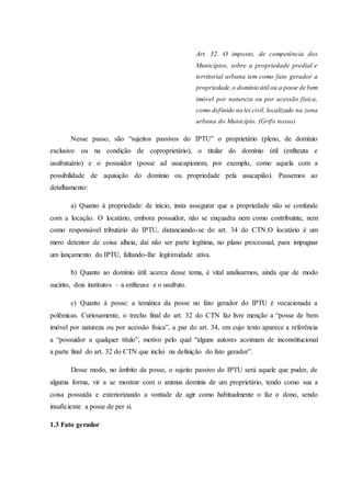 Art. 32. O imposto, de competência dos 
Municípios, sobre a propriedade predial e 
territorial urbana tem como fato gerador a 
propriedade, o domínio útil ou a posse de bem 
imóvel por natureza ou por acessão física, 
como definido na lei civil, localizado na zona 
urbana do Município. (Grifo nosso) 
Nesse passo, são “sujeitos passivos do IPTU” o proprietário (pleno, de domínio 
exclusivo ou na condição de coproprietário), o titular do domínio útil (enfiteuta e 
usufrutuário) e o possuidor (posse ad usucapionem, por exemplo, como aquela com a 
possibilidade de aquisição do domínio ou propriedade pela usucapião). Passemos ao 
detalhamento: 
a) Quanto à propriedade: de início, insta assegurar que a propriedade não se confunde 
com a locação. O locatário, embora possuidor, não se enquadra nem como contribuinte, nem 
como responsável tributário do IPTU, distanciando-se do art. 34 do CTN.O locatário é um 
mero detentor de coisa alheia, daí não ser parte legítima, no plano processual, para impugnar 
um lançamento do IPTU, faltando-lhe legitimidade ativa. 
b) Quanto ao domínio útil: acerca desse tema, é vital analisarmos, ainda que de modo 
sucinto, dois institutos – a enfiteuse e o usufruto. 
c) Quanto à posse: a temática da posse no fato gerador do IPTU é vocacionada a 
polêmicas. Curiosamente, o trecho final do art. 32 do CTN faz livre menção a “posse de bem 
imóvel por natureza ou por acessão física”, a par do art. 34, em cujo texto aparece a referência 
a “possuidor a qualquer título”, motivo pelo qual “alguns autores acoimam de inconstitucional 
a parte final do art. 32 do CTN que inclui na definição do fato gerador”. 
Desse modo, no âmbito da posse, o sujeito passivo do IPTU será aquele que puder, de 
alguma forma, vir a se mostrar com o animus dominis de um proprietário, tendo como sua a 
coisa possuída e exteriorizando a vontade de agir como habitualmente o faz o dono, sendo 
insuficiente a posse de per si. 
1.3 Fato gerador 
 