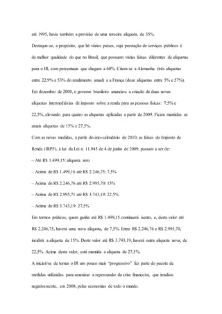 até 1995, havia também a previsão de uma terceira alíquota, de 35%. 
Destaque-se, a propósito, que há vários países, cuja prestação de serviços públicos é 
de melhor qualidade do que no Brasil, que possuem várias faixas diferentes de alíquotas 
para o IR, com percentuais que chegam a 60%. Citem-se a Alemanha (três alíquotas 
entre 22,9% e 53% do rendimento anual) e a França (doze alíquotas entre 5% e 57%). 
Em dezembro de 2008, o governo brasileiro anunciou a criação de duas novas 
alíquotas intermediárias de imposto sobre a renda para as pessoas físicas: 7,5% e 
22,5%, elevando para quatro as alíquotas aplicadas a partir de 2009. Ficam mantidas as 
atuais alíquotas de 15% e 27,5%. 
Com as novas medidas, a partir do ano-calendário de 2010, as faixas do Imposto de 
Renda (IRPF), à luz da Lei n. 11.945 de 4 de junho de 2009, passam a ser de: 
– Até R$ 1.499,15: alíquota zero 
– Acima de R$ 1.499,16 até R$ 2.246,75: 7,5% 
– Acima de R$ 2.246,76 até R$ 2.995,70: 15% 
– Acima de R$ 2.995,71 até R$ 3.743,19: 22,5% 
– Acima de R$ 3.743,19: 27,5% 
Em termos práticos, quem ganha até R$ 1.499,15 continuará isento, e, deste valor até 
R$ 2.246,75, haverá uma nova alíquota, de 7,5%. Entre R$ 2.246,76 e R$ 2.995,70, 
incidirá a alíquota de 15%. Deste valor até R$ 3.743,19, haverá outra alíquota nova, de 
22,5%. Acima deste valor, está mantida a alíquota de 27,5%. 
A iniciativa de tornar o IR um pouco mais “progressivo” fez parte do pacote de 
medidas utilizadas para amenizar a repercussão da crise financeira, que irradiou 
negativamente, em 2008, pelas economias de todo o mundo. 
 
