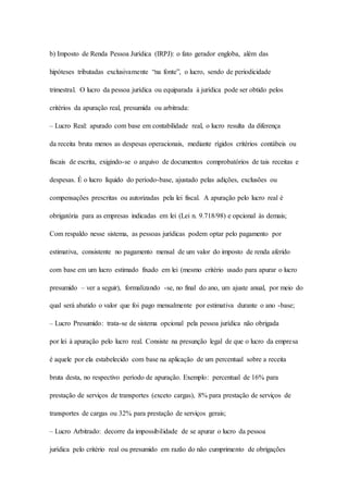 b) Imposto de Renda Pessoa Jurídica (IRPJ): o fato gerador engloba, além das 
hipóteses tributadas exclusivamente “na fonte”, o lucro, sendo de periodicidade 
trimestral. O lucro da pessoa jurídica ou equiparada à jurídica pode ser obtido pelos 
critérios da apuração real, presumida ou arbitrada: 
– Lucro Real: apurado com base em contabilidade real, o lucro resulta da diferença 
da receita bruta menos as despesas operacionais, mediante rígidos critérios contábeis ou 
fiscais de escrita, exigindo-se o arquivo de documentos comprobatórios de tais receitas e 
despesas. É o lucro líquido do período-base, ajustado pelas adições, exclusões ou 
compensações prescritas ou autorizadas pela lei fiscal. A apuração pelo lucro real é 
obrigatória para as empresas indicadas em lei (Lei n. 9.718/98) e opcional às demais; 
Com respaldo nesse sistema, as pessoas jurídicas podem optar pelo pagamento por 
estimativa, consistente no pagamento mensal de um valor do imposto de renda aferido 
com base em um lucro estimado fixado em lei (mesmo critério usado para apurar o lucro 
presumido – ver a seguir), formalizando -se, no final do ano, um ajuste anual, por meio do 
qual será abatido o valor que foi pago mensalmente por estimativa durante o ano -base; 
– Lucro Presumido: trata-se de sistema opcional pela pessoa jurídica não obrigada 
por lei à apuração pelo lucro real. Consiste na presunção legal de que o lucro da empresa 
é aquele por ela estabelecido com base na aplicação de um percentual sobre a receita 
bruta desta, no respectivo período de apuração. Exemplo: percentual de 16% para 
prestação de serviços de transportes (exceto cargas), 8% para prestação de serviços de 
transportes de cargas ou 32% para prestação de serviços gerais; 
– Lucro Arbitrado: decorre da impossibilidade de se apurar o lucro da pessoa 
jurídica pelo critério real ou presumido em razão do não cumprimento de obrigações 
 