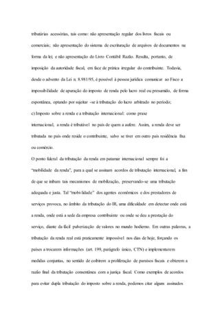 tributárias acessórias, tais como: não apresentação regular dos livros fiscais ou 
comerciais; não apresentação do sistema de escrituração de arquivos de documentos na 
forma da lei; e não apresentação do Livro Contábil Razão. Resulta, portanto, de 
imposição da autoridade fiscal, em face de prática irregular do contribuinte. Todavia, 
desde o advento da Lei n. 8.981/95, é possível à pessoa jurídica comunicar ao Fisco a 
impossibilidade de apuração do imposto de renda pelo lucro real ou presumido, de forma 
espontânea, optando por sujeitar -se à tributação do lucro arbitrado no período; 
c) Imposto sobre a renda e a tributação internacional: como praxe 
internacional, a renda é tributável no país de quem a aufere. Assim, a renda deve ser 
tributada no país onde reside o contribuinte, salvo se tiver em outro país residência fixa 
ou comércio. 
O ponto fulcral da tributação da renda em patamar internacional sempre foi a 
“mobilidade da renda”, para a qual se assinam acordos de tributação internacional, a fim 
de que se inibam tais mecanismos de mobilização, preservando-se uma tributação 
adequada e justa. Tal “mobi-lidade” dos agentes econômicos e dos prestadores de 
serviços provoca, no âmbito da tributação do IR, uma dificuldade em detectar onde está 
a renda, onde está a sede da empresa contribuinte ou onde se deu a prestação do 
serviço, diante da fácil pulverização de valores no mundo hodierno. Em outras palavras, a 
tributação da renda real está praticamente impossível nos dias de hoje, forçando os 
países a trocarem informações (art. 199, parágrafo único, CTN) e implementarem 
medidas conjuntas, no sentido de coibirem a proliferação de paraísos fiscais e obterem a 
razão final da tributação consentânea com a justiça fiscal. Como exemplos de acordos 
para evitar dupla tributação do imposto sobre a renda, podemos citar alguns assinados 
 