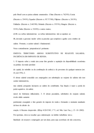 pelo Brasil com os países adiante enumerados: China (Decreto n. 762/93); Coreia 
(Decreto n. 354/91); Equador (Decreto n. 95.717/88); Filipinas (Decreto n. 241/91); 
Finlândia (Decreto n. 2.465/98); Holanda (Decreto n. 355/91); Hungria (Decreto n. 
53/91); Índia (Decreto n. 510/92); e outros tantos; 
d) IR e as verbas indenizatórias: as verbas indenizatórias não se sujeitam ao 
IR, devendo o gravame incidir sobre as parcelas que compõem o ganho com o timbre de 
salário. Portanto, o caráter salarial é fundamental. 
Note o entendimento jurisprudencial pertinente: 
EMENTA: TRIBUTÁRIO. ABONO SUBSTITUTIVO DE REAJUSTE SALARIAL. 
INCIDÊNCIA DO IMPOSTO DE RENDA. 
1. O imposto sobre a renda tem como fato gerador a aquisição da disponibilidade econômica 
ou jurídica da renda (produto 
do capital, do trabalho ou da combinação de ambos) e de proventos de qualquer natureza (art. 
43, do CTN). 2. 
O abono salarial concedido aos empregados em substituição ao reajuste de salários não tem 
caráter indenizatório, 
mas salarial, porquanto incorpora ao salário do contribuinte. Sua função é repor a perda do 
poder aquisitivo do salário 
mercê do fenômeno inflacionário. 3. O abono pecuniário, substitutivo do reajuste salarial, 
revela nítido aumento 
patrimonial, exsurgindo o fato gerador do imposto de renda e formando o montante atualizado 
da base de cálculo da 
exação. 4. Recurso desprovido. (REsp 412615/SC, 1ª T., rel. Min. Luiz Fux, j. 15 -10 -2002) 
Por oportuno, deve-se ressaltar que a indenização no âmbito trabalhista tem a 
finalidade de ressarcir o empregado por um dano, para cuja ocorrência ele não concorreu, 
 