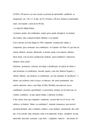 42/2003, o IR passou a ser uma exceção ao período de anterioridade qualificada ou 
nonagesimal (art. 150, § 1º, in fine, da CF). Portanto, o IR deve obedecer à anterioridade 
anual, sem respeitar o perío do de 90 dias. 
1 A FEIÇÃO TRIBUTÁRIA 
A natureza jurídica das contribuições sempre gerou grande divergência na doutrina, 
que oscilava entre a adoção da feição tributária e seu repúdio. 
Com o advento da Carta Magna de 1988, o legislador constitucional definiu a 
competência para a instituição das contribuições, no Capítulo I do Título VI, que trata do 
sistema tributário nacional, fulminando as dúvidas quanto à sua natureza tributária. 
Dessa forma, à luz do texto constitucional hodierno, parece inafastável a fisionomia 
tributária desta exação. 
Entretanto, permanecia o dissenso em relação à identificação da espécie de tributo à 
qual pertenciam as contribuições, havendo aqueles, como Ruy Barbosa Nogueira e 
Aliomar Baleeiro, que atrelavam as contribuições, por eles chamadas de “parafiscais”, a 
tributos que oscilavam entre as taxas e os impostos, não sendo propriamente uma 
espécie autônoma; outros, como Hugo de Brito Machado, preconizavam que as 
contribuições possuíam especificidade e características próprias, de tal ordem que, na 
verdade, constituíam -se uma espécie distinta e autônoma de tributo. 
É fato curioso notar que o legislador constituinte, na parte final do § 6º do art. 150, 
referiu-se ao binômio “tributo ou contribuição”, deixando transparecer uma possível 
incomunicabilidade entre os institutos jurídicos e uma distinção, propriamente dita, entre 
eles. Com a devida vênia, pensamos tratar-se de imprecisão técnica, veiculadora de uma 
inadvertida dicotomia conceitual, a que todos – o legislador, inclusive – não deixam de 
 