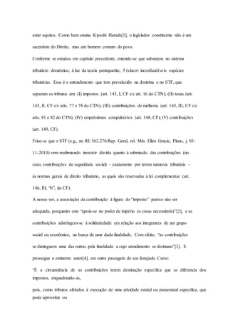 estar sujeitos. Como bem ensina Kiyoshi Harada[1], o legislador constituinte não é um 
sacerdote do Direito, mas um homem comum do povo. 
Conforme se estudou em capítulo precedente, entende-se que subsistem no sistema 
tributário doméstico, à luz da teoria pentapartite, 5 (cinco) inconfundíveis espécies 
tributárias. Esse é o entendimento que tem prevalecido na doutrina e no STF, que 
separam os tributos em: (I) impostos (art. 145, I, CF c/c art. 16 do CTN); (II) taxas (art. 
145, II, CF c/c arts. 77 e 78 do CTN); (III) contribuições de melhoria (art. 145, III, CF c/c 
arts. 81 e 82 do CTN); (IV) empréstimos compulsórios (art. 148, CF); (V) contribuições 
(art. 149, CF). 
Frise-se que o STF (e.g., no RE 562.276/Rep. Geral, rel. Min. Ellen Gracie, Pleno, j. 03- 
11-2010) vem reafirmando inexistir dúvida quanto à submissão das contribuições (no 
caso, contribuições de seguridade social) – exatamente por terem natureza tributária – 
às normas gerais de direito tributário, as quais são reservadas à lei complementar (art. 
146, III, “b”, da CF). 
A nosso ver, a associação da contribuição à figura do “imposto” parece não ser 
adequada, porquanto este “apoia-se no poder de império (o casus necessitatis)”[2], e as 
contribuições adstringem-se à solidariedade em relação aos integrantes de um grupo 
social ou econômico, na busca de uma dada finalidade. Com efeito, “as contribuições 
se distinguem uma das outras pela finalidade a cujo atendimento se destinam”[3]. E 
prossegue o eminente autor[4], em outra passagem de seu festejado Curso: 
“É a circunstância de as contribuições terem destinação específica que as diferencia dos 
impostos, enquadrando-as, 
pois, como tributos afetados à execução de uma atividade estatal ou paraestatal específica, que 
pode aproveitar ou 
 