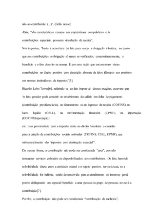 não ao contribuinte (...)”. (Grifo nosso) 
Aliás, “são características comuns aos empréstimos compulsórios e às 
contribuições especiais: possuem vinculação de receita”. 
Nos impostos, “basta a ocorrência do fato para nascer a obrigação tributária, ao passo 
que nas contribuições a obrigação só nasce se verificados, concomitantemente, o 
benefício e o fato descrito na norma. É por essa razão que encontramos várias 
contribuições no direito positivo com descrição abstrata de fatos idênticos aos previstos 
em normas instituidoras de impostos”[5]. 
Ricardo Lobo Torres[6], referindo-se ao fato imponível dessas exações, assevera que 
“o fato gerador pode consistir no recebimento do salário em folha de pagamento 
(contribuição previdenciária), no faturamento ou no ingresso de receita (COFINS), no 
lucro líquido (CSLL), na movimentação financeira (CPMF), na importação 
(COFINSImportação) 
etc. Essa proximidade com o imposto abriu no direito brasileiro o caminho 
para a criação de contribuições sociais anômalas (COFINS, CSLL, CPMF), que 
substancialmente são ‘impostos com destinação especial’”. 
Da mesma forma, a contribuição não pode ser considerada “taxa”, por não 
remunerar serviços cobrados ou disponibilizados aos contribuintes. De fato, havendo 
referibilidade direta entre a atividade estatal e o sujeito passivo, ter-se-á taxa; se a 
referibilidade for indireta, sendo desenvolvida para o atendimento do interesse geral, 
porém deflagrando um especial benefício a uma pessoa ou grupo de pessoas, ter-se-á a 
contribuição[7]. 
Por fim, a contribuição não pode ser considerada “contribuição de melhoria”, 
 