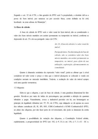 Segundo o art. 32 do CTN, o fato gerador do IPTU será “a propriedade, o domínio útil ou a 
posse de bem imóvel, por natureza ou por acessão física, como definido na lei civil, 
localizado na zona urbana do Município”. 
1.4 Base de cálculo 
A base de cálculo do IPTU será o valor venal do bem imóvel, não se considerando o 
valor dos bens móveis mantidos em caráter permanente ou temporário no imóvel, conforme se 
depreende do art. 33 e de seu parágrafo único do CTN: 
Art. 33. A base de cálculo é o valor venal do 
imóvel. 
Parágrafo único. Na determinação da base de 
cálculo, não se considera valor dos bens 
móveis mantidos, em caráter permanente ou 
temporário, no imóvel, para efeito de sua 
utilização, exploração, aformoseamento ou 
comodidade. 
Quanto à dimensão semântica da expressão “valor venal”, pode-se afirmar que é crível 
considerar tal valor como o preço à vista que o imóvel alcançaria se colocado à venda em 
condições normais no mercado imobiliário. Todavia, a avaliação do valor do imóvel sempre 
será uma questão tormentosa. 
1.5 Alíquotas 
Sabe-se que a alíquota, a par da base de cálculo, é uma grandeza dimensional do fato 
gerador. Revela-se por meio de índice de percentagem, que permitirá a aferição do quantum 
tributário a pagar. Naturalmente, avoca a inafastável previsão em lei, em homenagem ao 
princípio da legalidade tributária (art. 97, IV, do CTN), cuja mitigação se dá apenas no casos 
dos tributos extrafiscais (II, IE, IPI, IOF, CIDE-Combustível e ICMS Combustível).O IPTU, 
no plano das alíquotas, por não fazer parte do rol retrocitado, não pode se distanciar da estrita 
legalidade. 
Quanto à possibilidade de variação das alíquotas, a Constituição Federal admite, 
explicitamente, a progressividade do IPTU (art. 182, § 4º, II c/c art. 156, § 1º, I e II – EC n. 
 