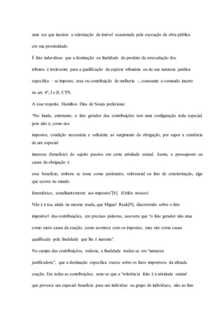 uma vez que inexiste a valorização de imóvel ocasionada pela execução de obra pública 
em sua proximidade. 
É fato induvidoso que a destinação ou finalidade do produto da arrecadação dos 
tributos é irrelevante para a qualificação da espécie tributária ou de sua natureza jurídica 
específica – se imposto, taxa ou contribuição de melhoria –, consoante o comando inserto 
no art. 4º, I e II, CTN. 
A esse respeito, Hamilton Dias de Souza preleciona: 
“No fundo, entretanto, o fato gerador das contribuições tem uma configuração toda especial, 
pois não é, como nos 
impostos, condição necessária e suficiente ao surgimento da obrigação, por supor a existência 
de um especial 
interesse (benefício) do sujeito passivo em certa atividade estatal. Assim, o pressuposto ou 
causa da obrigação é 
esse benefício, embora se tome como parâmetro, referencial ou fato de exteriorização, algo 
que ocorre no mundo 
fenomênico, semelhantemente aos impostos”[8]. (Grifos nossos) 
Não é à toa, ainda na mesma toada, que Miguel Reale[9], discorrendo sobre o fato 
imponível das contribuições, em precisas palavras, assevera que “o fato gerador não atua 
como mera causa da exação, como acontece com os impostos, mas sim como causa 
qualificada pela finalidade que lhe é inerente”. 
No campo das contribuições, todavia, a finalidade traduz-se em “natureza 
justificadora”, que a destinação específica exerce sobre os fatos imponíveis da afetada 
exação. Em todas as contribuições, nota-se que a “referência feita é à atividade estatal 
que provoca um especial benefício para um indivíduo ou grupo de indivíduos, não ao fato 
 