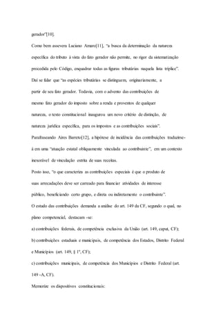 gerador”[10]. 
Como bem assevera Luciano Amaro[11], “a busca da determinação da natureza 
específica do tributo à vista do fato gerador não permite, no rigor da sistematização 
procedida pelo Código, enquadrar todas as figuras tributárias naquela lista tríplice”. 
Daí se falar que “as espécies tributárias se distinguem, originariamente, a 
partir de seu fato gerador. Todavia, com o advento das contribuições de 
mesmo fato gerador do imposto sobre a renda e proventos de qualquer 
natureza, o texto constitucional inaugurou um novo critério de distinção, de 
natureza jurídica específica, para os impostos e as contribuições sociais”. 
Parafraseando Aires Barreto[12], a hipótese de incidência das contribuições traduzirse-á 
em uma “atuação estatal obliquamente vinculada ao contribuinte”, em um contexto 
inexorável de vinculação estrita de suas receitas. 
Posto isso, “o que caracteriza as contribuições especiais é que o produto de 
suas arrecadações deve ser carreado para financiar atividades de interesse 
público, beneficiando certo grupo, e direta ou indiretamente o contribuinte”. 
O estudo das contribuições demanda a análise do art. 149 da CF, segundo o qual, no 
plano competencial, destacam -se: 
a) contribuições federais, de competência exclusiva da União (art. 149, caput, CF); 
b) contribuições estaduais e municipais, de competência dos Estados, Distrito Federal 
e Municípios (art. 149, § 1º, CF); 
c) contribuições municipais, de competência dos Municípios e Distrito Federal (art. 
149 -A, CF). 
Memorize os dispositivos constitucionais: 
 
