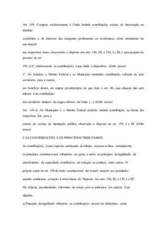 Art. 149. Compete exclusivamente à União instituir contribuições sociais, de intervenção no 
domínio 
econômico e de interesse das categorias profissionais ou econômicas, como instrumento de 
sua atuação 
nas respectivas áreas, observando o disposto nos arts. 146, III, e 150, I e III, e sem prejuízo do 
previsto no art. 
195, § 6º, relativamente às contribuições a que alude o dispositivo. (Grifo nosso) 
1º. Os Estados, o Distrito Federal e os Municípios instituirão contribuição, cobrada de seus 
servidores, para o custeio, 
em benefício destes, do regime previdenciário de que trata o art. 40, cuja alíquota não será 
inferior à da contribuição 
dos servidores titulares de cargos efetivos da União (...). (Grifo nosso) 
Art. 149-A. Os Municípios e o Distrito Federal poderão instituir contribuição, na forma das 
respectivas leis, para o 
custeio do serviço de iluminação pública, observado o disposto no art. 150, I e III. (Grifo 
nosso) 
2 AS CONTRIBUIÇÕES E OS PRINCÍPIOS TRIBUTÁRIOS 
As contribuições, como espécies autônomas de tributo, avocam-se-lhes, normalmente, 
os princípios constitucionais tributários em geral, a saber, os princípios da legalidade, da 
anterioridade, da capacidade contributiva, da vedação ao confisco, entre outros. O 
próprio caput do art. 149 do texto constitucional faz textual menção aos postulados 
quando condiciona a exação à observância do “disposto nos arts. 146, III, e 150, I e III”. 
Há, todavia, peculiaridades relevantes no cotejo com os princípios em espécie. Veja 
algumas: 
a) Princípio da legalidade tributária: as contribuições devem ser instituídas, como 
 