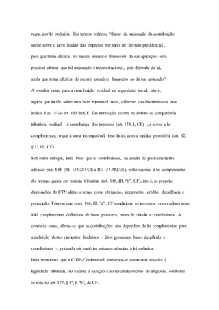 regra, por lei ordinária. Em termos práticos, “diante da majoração da contribuição 
social sobre o lucro líquido das empresas por meio de ‘decreto presidencial’, 
para que tenha eficácia no mesmo exercício financeiro da sua aplicação, será 
possível afirmar que tal majoração é inconstitucional, pois depende de lei, 
ainda que tenha eficácia do mesmo exercício financeiro ao da sua aplicação”. 
A ressalva existe para a contribuição residual da seguridade social, isto é, 
aquela que incide sobre uma base imponível nova, diferente das discriminadas nos 
incisos I ao IV do art. 195 da CF. Sua instituição ocorre no âmbito da competência 
tributária residual – à semelhança dos impostos (art. 154, I, CF) –, e avoca a lei 
complementar, o que a torna incompatível, ipso facto, com a medida provisória (art. 62, 
§ 1º, III, CF). 
Sob outro enfoque, insta frisar que as contribuições, na esteira do posicionamento 
adotado pelo STF (RE 138.284/CE e RE 157.482/ES), estão sujeitas à lei complementar 
d e normas gerais em matéria tributária (art. 146, III, “b”, CF), isto é, às próprias 
disposições do CTN afetas a temas como obrigação, lançamento, crédito, decadência e 
prescrição. Frise-se que o art. 146, III, “a”, CF condiciona os impostos, com exclusivismo, 
à lei complementar definidora de fatos geradores, bases de cálculo e contribuintes. A 
contrario sensu, afirma-se que as contribuições não dependem de lei complementar para 
a definição destes elementos fundantes – fatos geradores, bases de cálculo e 
contribuintes –, podendo tais matérias estarem adstritas à lei ordinária. 
Insta mencionar que a CIDE-Combustível apresenta-se como uma ressalva à 
legalidade tributária, no tocante à redução e ao restabelecimento de alíquotas, conforme 
se nota no art. 177, § 4º, I, “b”, da CF. 
 