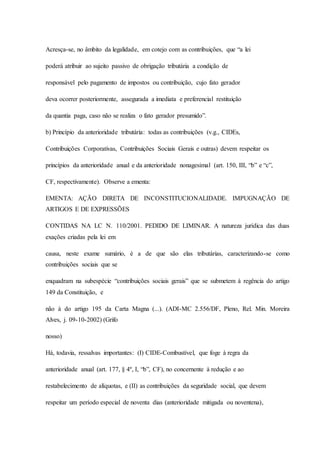 Acresça-se, no âmbito da legalidade, em cotejo com as contribuições, que “a lei 
poderá atribuir ao sujeito passivo de obrigação tributária a condição de 
responsável pelo pagamento de impostos ou contribuição, cujo fato gerador 
deva ocorrer posteriormente, assegurada a imediata e preferencial restituição 
da quantia paga, caso não se realiza o fato gerador presumido”. 
b) Princípio da anterioridade tributária: todas as contribuições (v.g., CIDEs, 
Contribuições Corporativas, Contribuições Sociais Gerais e outras) devem respeitar os 
princípios da anterioridade anual e da anterioridade nonagesimal (art. 150, III, “b” e “c”, 
CF, respectivamente). Observe a ementa: 
EMENTA: AÇÃO DIRETA DE INCONSTITUCIONALIDADE. IMPUGNAÇÃO DE 
ARTIGOS E DE EXPRESSÕES 
CONTIDAS NA LC N. 110/2001. PEDIDO DE LIMINAR. A natureza jurídica das duas 
exações criadas pela lei em 
causa, neste exame sumário, é a de que são elas tributárias, caracterizando-se como 
contribuições sociais que se 
enquadram na subespécie “contribuições sociais gerais” que se submetem à regência do artigo 
149 da Constituição, e 
não à do artigo 195 da Carta Magna (...). (ADI-MC 2.556/DF, Pleno, Rel. Min. Moreira 
Alves, j. 09-10-2002) (Grifo 
nosso) 
Há, todavia, ressalvas importantes: (I) CIDE-Combustível, que foge à regra da 
anterioridade anual (art. 177, § 4º, I, “b”, CF), no concernente à redução e ao 
restabelecimento de alíquotas, e (II) as contribuições da seguridade social, que devem 
respeitar um período especial de noventa dias (anterioridade mitigada ou noventena), 
 