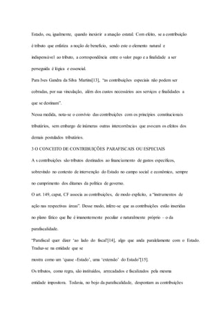 Estado, ou, igualmente, quando inexistir a atuação estatal. Com efeito, se a contribuição 
é tributo que enfatiza a noção de benefício, sendo este o elemento natural e 
indispensável ao tributo, a correspondência entre o valor pago e a finalidade a ser 
perseguida é lógica e essencial. 
Para Ives Gandra da Silva Martins[13], “as contribuições especiais não podem ser 
cobradas, por sua vinculação, além dos custos necessários aos serviços e finalidades a 
que se destinam”. 
Nessa medida, nota-se o convívio das contribuições com os princípios constitucionais 
tributários, sem embargo de inúmeras outras intercorrências que avocam os efeitos dos 
demais postulados tributários. 
3 O CONCEITO DE CONTRIBUIÇÕES PARAFISCAIS OU ESPECIAIS 
A s contribuições são tributos destinados ao financiamento de gastos específicos, 
sobrevindo no contexto de intervenção do Estado no campo social e econômico, sempre 
no cumprimento dos ditames da política de governo. 
O art. 149, caput, CF associa as contribuições, de modo explícito, a “instrumentos de 
ação nas respectivas áreas”. Desse modo, infere-se que as contribuições estão inseridas 
no plano fático que lhe é imanentemente peculiar e naturalmente próprio – o da 
parafiscalidade. 
“Parafiscal quer dizer ‘ao lado do fiscal’[14], algo que anda paralelamente com o Estado. 
Traduz-se na entidade que se 
mostra como um ‘quase -Estado’, uma ‘extensão’ do Estado”[15]. 
Os tributos, como regra, são instituídos, arrecadados e fiscalizados pela mesma 
entidade impositora. Todavia, no bojo da parafiscalidade, despontam as contribuições 
 