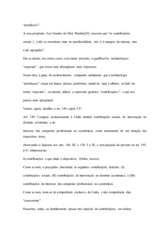 “parafiscais”. 
A esse propósito, Ives Gandra da Silva Martins[24] assevera que “as contribuições 
sociais (...) não se encontram mais na parafiscalidade, isto é, à margem do sistema, mas 
a ele agregadas”. 
Daí se adotar, em certos casos, com maior precisão, o qualificativo terminológico 
“especiais”, que avoca uma abrangência mais expressiva. 
Nesta obra, à guisa de esclarecimento, conquanto admitamos que a terminologia 
“parafiscais” esteja em franco desuso, preferimos mantê-la, aqui e alhures, ao lado do 
termo “especiais”, ou mesmo utilizar a expressão genérica “contribuições”, o que nos 
parece mais apropriado. 
Vamos, agora, detalhar o art. 149, caput, CF: 
Art. 149. Compete exclusivamente à União instituir contribuições sociais, de intervenção no 
domínio econômico e de 
interesse das categorias profissionais ou econômicas, como instrumento de sua atuação nas 
respectivas áreas, 
observando o disposto nos arts. 146, III, e 150, I e III, e sem prejuízo do previsto no art. 195, 
§ 6º, relativamente 
às contribuições a que alude o dispositivo. (Grifos nossos) 
Como se nota, o preceptivo discrimina as seguintes contribuições federais: (I) 
contribuições sociais; (II) contribuições de intervenção no domínio econômico; e (III) 
contribuições de interesse das categorias profissionais ou econômicas. 
Como se nota, trata-se de competência exclusiva da União, e não competência dita 
“concorrente”. 
Passemos, então, ao detalhamento dessas três espécies de contribuições, em ordem 
 