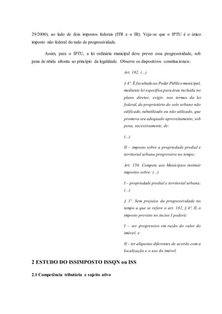 29/2000), ao lado de dois impostos federais (ITR e o IR). Veja-se que o IPTU é o único 
imposto não federal do tado de progressividade. 
Assim, para o IPTU, a lei ordinária municipal deve prever essa progressividade, sob 
pena de nítida afronta ao princípio da legalidade. Observe os dispositivos constitucionais: 
Art. 182. (...) 
§ 4º. É facultado ao Poder Público municipal, 
mediante lei específica para área incluída no 
plano diretor, exigir, nos termos da lei 
federal, do proprietário do solo urbano não 
edificado, subutilizado ou não utilizado, que 
promova seu adequado aproveitamento, sob 
pena, sucessivamente, de: 
(...) 
II – imposto sobre a propriedade predial e 
territorial urbana progressivo no tempo; 
Art. 156. Compete aos Municípios instituir 
impostos sobre: (...) 
I – propriedade predial e territorial urbana; 
(...) 
§ 1º. Sem prejuízo da progressividade no 
tempo a que se refere o art. 182, § 4º, II, o 
imposto previsto no inciso I poderá: 
I – ser progressivo em razão do valor do 
imóvel; e 
II – ter alíquotas diferentes de acordo com a 
localização e o uso do imóvel. 
2 ESTUDO DO ISSIMPOSTO ISSQN ou ISS 
2.1 Competência tributária e sujeito ativo 
 