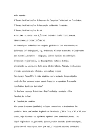 assim sugerida: 
1º Estudo das Contribuições de Interesse das Categorias Profissionais ou Econômicas; 
2º Estudo das Contribuições de Intervenção no Domínio Econômico; 
3º Estudo das Contribuições Sociais. 
4 ESTUDO DAS CONTRIBUIÇÕES DE INTERESSE DAS CATEGORIAS 
PROFISSIONAIS OU ECONÔMICAS 
As contribuições de interesse das categorias profissionais (dos trabalhadores) ou 
econômicas (dos empregadores, v.g., do Sindicato Nacional da Indústria de Componentes 
para Veículos Automotores – Sindipeças), também chamadas de contribuições 
profissionais ou corporativas, são de competência exclusiva da União, 
apresentando-se, sempre, ipso facto, como tributos federais. Ademais, obedecem aos 
princípios constitucionais tributários, sem qualquer ressalva. 
Para Luciano Amaro[25], “a União disciplina por lei a atuação dessas entidades, 
conferindo- lhes, para que tenham suporte financeiro, a capacidade de arrecadar 
contribuições legalmente instituídas”. 
Há dois bons exemplos deste tributo: (I) a Contribuição -anuidade e (II) a 
Contribuição sindical. 
4.1 Contribuição -anuidade 
Visa prover de recursos (anuidades) os órgãos controladores e fiscalizadores das 
profissões, isto é, os Conselhos Regionais de Fiscalização (CREA, CRM, CRC, CRE, entre 
outros), cujas atividades são legalmente reputadas como de interesse público. Tais 
órgãos ou parafiscos são, geralmente, pessoas jurídicas de direito público (autarquias), 
que se colocam como sujeitos ativos (art. 119, CTN) de uma relevante contribuição 
 