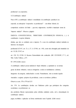profissional ou corporativa. 
4.2 Contribuição sindical 
Para o STF, a contribuição sindical é modalidade de contribuição parafiscal (ou 
especial), na subespécie “corporativa ou profissional” – um tributo federal, de 
competência exclusiva da União –, que tem, vulgarmente, recebido o impróprio nome de 
“imposto sindical”. Observe o julgado: 
EMENTA: CONSTITUCIONAL. TRIBUTÁRIO. CONTRIBUIÇÃO SINDICAL. (...) A 
contribuição é espécie tributária 
distinta, que não se confunde com o imposto. É o caso da contribuição sindical, instituída no 
interesse de categoria 
profissional (CF/67, art. 21, § 2º, I; CF/88, art. 149), assim não abrangida pela imunidade do 
art. 19, III, CF/67, ou 
art. 150, VI, CF/88. II. Recurso Extraordinário não conhecido. (RE 129.930/SP, 2ª T., rel. 
Min. Carlos Velloso, j. 07- 
05 -1991) (Grifo nosso) 
A contribuição sindical possui inafastável feição tributária e, sujeitando-se às normas 
gerais de direito tributário, torna-se obrigatória a todos os trabalhadores celetistas, 
integrantes da categoria, sindicalizados ou não. Naturalmente, não se estende àqueles 
vinculados a regimes próprios de previdência, como os servidores públicos. 
Observe os arts. 578 e 579 da CLT: 
Art. 578. As contribuições devidas aos Sindicatos pelos que participem das categorias 
econômicas ou profissionais ou 
das profissões liberais representadas pelas referidas entidades serão, sob a denominação de 
contribuição sindical, 
pagas, recolhidas e aplicadas na forma estabelecida neste Capítulo. (Grifo nosso) 
 
