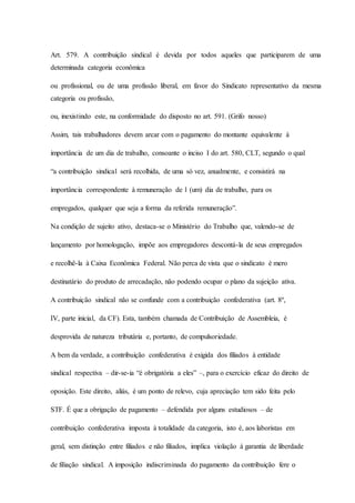 Art. 579. A contribuição sindical é devida por todos aqueles que participarem de uma 
determinada categoria econômica 
ou profissional, ou de uma profissão liberal, em favor do Sindicato representativo da mesma 
categoria ou profissão, 
ou, inexistindo este, na conformidade do disposto no art. 591. (Grifo nosso) 
Assim, tais trabalhadores devem arcar com o pagamento do montante equivalente à 
importância de um dia de trabalho, consoante o inciso I do art. 580, CLT, segundo o qual 
“a contribuição sindical será recolhida, de uma só vez, anualmente, e consistirá na 
importância correspondente à remuneração de 1 (um) dia de trabalho, para os 
empregados, qualquer que seja a forma da referida remuneração”. 
Na condição de sujeito ativo, destaca-se o Ministério do Trabalho que, valendo-se de 
lançamento por homologação, impõe aos empregadores descontá-la de seus empregados 
e recolhê-la à Caixa Econômica Federal. Não perca de vista que o sindicato é mero 
destinatário do produto de arrecadação, não podendo ocupar o plano da sujeição ativa. 
A contribuição sindical não se confunde com a contribuição confederativa (art. 8º, 
IV, parte inicial, da CF). Esta, também chamada de Contribuição de Assembleia, é 
desprovida de natureza tributária e, portanto, de compulsoriedade. 
A bem da verdade, a contribuição confederativa é exigida dos filiados à entidade 
sindical respectiva – dir-se-ia “é obrigatória a eles” –, para o exercício eficaz do direito de 
oposição. Este direito, aliás, é um ponto de relevo, cuja apreciação tem sido feita pelo 
STF. É que a obrigação de pagamento – defendida por alguns estudiosos – de 
contribuição confederativa imposta à totalidade da categoria, isto é, aos laboristas em 
geral, sem distinção entre filiados e não filiados, implica violação à garantia de liberdade 
de filiação sindical. A imposição indiscriminada do pagamento da contribuição fere o 
 