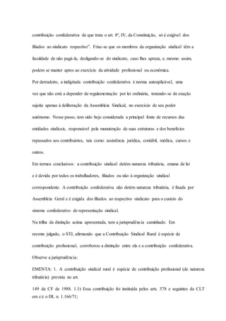 contribuição confederativa de que trata o art. 8º, IV, da Constituição, só é exigível dos 
filiados ao sindicato respectivo”. Frise-se que os membros da organização sindical têm a 
faculdade de não pagá-la, desligando-se do sindicato, caso lhes apraza, e, mesmo assim, 
podem se manter aptos ao exercício da atividade profissional ou econômica. 
Por derradeiro, a indigitada contribuição confederativa é norma autoaplicável, uma 
vez que não está a depender de regulamentação por lei ordinária, tratando-se de exação 
sujeita apenas à deliberação da Assembleia Sindical, no exercício de seu poder 
autônomo. Nesse passo, tem sido hoje considerada a principal fonte de recursos das 
entidades sindicais, responsável pela manutenção de suas estruturas e dos benefícios 
repassados aos contribuintes, tais como: assistência jurídica, contábil, médica, cursos e 
outros. 
Em termos conclusivos: a contribuição sindical detém natureza tributária, emana de lei 
e é devida por todos os trabalhadores, filiados ou não à organização sindical 
correspondente. A contribuição confederativa não detém natureza tributária, é fixada por 
Assembleia Geral e é exigida dos filiados ao respectivo sindicato para o custeio do 
sistema confederativo de representação sindical. 
Na trilha da distinção acima apresentada, tem a jurisprudência caminhado. Em 
recente julgado, o STJ, afirmando que a Contribuição Sindical Rural é espécie de 
contribuição profissional, corroborou a distinção entre ela e a contribuição confederativa. 
Observe a jurisprudência: 
EMENTA: 1. A contribuição sindical rural é espécie de contribuição profissional (de natureza 
tributária) prevista no art. 
149 da CF de 1988. 1.1) Essa contribuição foi instituída pelos arts. 578 e seguintes da CLT 
em c/c o DL n. 1.166/71; 
 