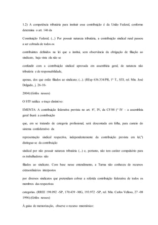 1.2) A competência tributária para instituir essa contribuição é da União Federal, conforme 
determina o art. 146 da 
Constituição Federal; (...) Por possuir natureza tributária, a contribuição sindical rural passou 
a ser cobrada de todos os 
contribuintes definidos na lei que a institui, sem observância da obrigação de filiação ao 
sindicato, haja vista ela não se 
confundir com a contribuição sindical aprovada em assembleia geral, de natureza não 
tributária e de responsabilidade, 
apenas, dos que estão filiados ao sindicato; (...). (REsp 636.334/PR, 1ª T., STJ, rel. Min. José 
Delgado, j. 26-10- 
2004) (Grifos nossos) 
O STF ratifica o traço distintivo: 
EMENTA: A contribuição federativa prevista no art. 8º, IV, da CF/88 (“ IV – a assembleia 
geral fixará a contribuição 
que, em se tratando de categoria profissional, será descontada em folha, para custeio do 
sistema confederativo da 
representação sindical respectiva, independentemente da contribuição prevista em lei;”) 
distingue-se da contribuição 
sindical por não possuir natureza tributária (...) e, portanto, não tem caráter compulsório para 
os trabalhadores não 
filiados ao sindicato. Com base nesse entendimento, a Turma não conheceu de recursos 
extraordinários interpostos 
por diversos sindicatos que pretendiam cobrar a referida contribuição federativa de todos os 
membros das respectivas 
categorias. (RREE 198.092 -SP, 170.439 -MG, 193.972 -SP, rel. Min. Carlos Velloso, 27 -08 
1996) (Grifos nossos) 
À guisa de memorização, observe o recurso mnemônico: 
 