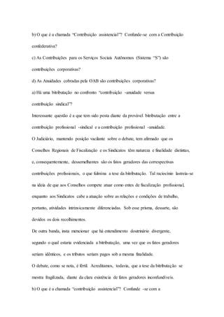 b) O que é a chamada “Contribuição assistencial”? Confunde-se com a Contribuição 
confederativa? 
c) As Contribuições para os Serviços Sociais Autônomos (Sistema “S”) são 
contribuições corporativas? 
d) As Anuidades cobradas pela OAB são contribuições corporativas? 
a) Há uma bitributação no confronto “contribuição -anuidade versus 
contribuição sindical”? 
Interessante questão é a que tem sido posta diante da provável bitributação entre a 
contribuição profissional -sindical e a contribuição profissional -anuidade. 
O Judiciário, mantendo posição vacilante sobre o debate, tem afirmado que os 
Conselhos Regionais de Fiscalização e os Sindicatos têm natureza e finalidade distintas, 
e, consequentemente, dessemelhantes são os fatos geradores das correspectivas 
contribuições profissionais, o que fulmina a tese da bitributação. Tal raciocínio lastreia-se 
na ideia de que aos Conselhos compete atuar como entes de fiscalização profissional, 
enquanto aos Sindicatos cabe a atuação sobre as relações e condições de trabalho, 
portanto, atividades intrinsicamente diferenciadas. Sob esse prisma, dessarte, são 
devidos os dois recolhimentos. 
De outra banda, insta mencionar que há entendimento doutrinário divergente, 
segundo o qual estaria evidenciada a bitributação, uma vez que os fatos geradores 
seriam idênticos, e os tributos seriam pagos sob a mesma finalidade. 
O debate, como se nota, é fértil. Acreditamos, todavia, que a tese da bitributação se 
mostra fragilizada, diante da clara existência de fatos geradores inconfundíveis. 
b) O que é a chamada “contribuição assistencial”? Confunde -se com a 
 