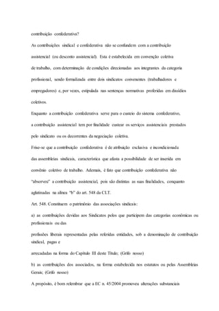 contribuição confederativa? 
As contribuições sindical e confederativa não se confundem com a contribuição 
assistencial (ou desconto assistencial). Esta é estabelecida em convenção coletiva 
de trabalho, com determinação de condições direcionadas aos integrantes da categoria 
profissional, sendo formalizada entre dois sindicatos convenentes (trabalhadores e 
empregadores) e, por vezes, estipulada nas sentenças normativas proferidas em dissídios 
coletivos. 
Enquanto a contribuição confederativa serve para o custeio do sistema confederativo, 
a contribuição assistencial tem por finalidade custear os serviços assistenciais prestados 
pelo sindicato ou os decorrentes da negociação coletiva. 
Frise-se que a contribuição confederativa é de atribuição exclusiva e incondicionada 
das assembleias sindicais, característica que afasta a possibilidade de ser inserida em 
convênio coletivo de trabalho. Ademais, é fato que contribuição confederativa não 
“absorveu” a contribuição assistencial, pois são distintas as suas finalidades, conquanto 
aglutinadas na alínea “b” do art. 548 da CLT. 
Art. 548. Constituem o patrimônio das associações sindicais: 
a) as contribuições devidas aos Sindicatos pelos que participem das categorias econômicas ou 
profissionais ou das 
profissões liberais representadas pelas referidas entidades, sob a denominação de contribuição 
sindical, pagas e 
arrecadadas na forma do Capítulo III deste Título; (Grifo nosso) 
b) as contribuições dos associados, na forma estabelecida nos estatutos ou pelas Assembleias 
Gerais; (Grifo nosso) 
A propósito, é bom relembrar que a EC n. 45/2004 promoveu alterações substanciais 
 