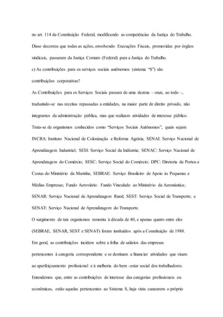 no art. 114 da Constituição Federal, modificando as competências da Justiça do Trabalho. 
Disso decorreu que todas as ações, envolvendo Execuções Fiscais, promovidas por órgãos 
sindicais, passaram da Justiça Comum (Federal) para a Justiça do Trabalho. 
c) As contribuições para os serviços sociais autônomos (sistema “S”) são 
contribuições corporativas? 
As Contribuições para os Serviços Sociais passam de uma dezena – onze, ao todo –, 
traduzindo-se nas receitas repassadas a entidades, na maior parte de direito privado, não 
integrantes da administração pública, mas que realizam atividades de interesse público. 
Trata-se de organismos conhecidos como “Serviços Sociais Autônomos”, quais sejam: 
INCRA: Instituto Nacional de Colonização e Reforma Agrária; SENAI: Serviço Nacional de 
Aprendizagem Industrial; SESI: Serviço Social da Indústria; SENAC: Serviço Nacional de 
Aprendizagem do Comércio; SESC: Serviço Social do Comércio; DPC: Diretoria de Portos e 
Costas do Ministério da Marinha; SEBRAE: Serviço Brasileiro de Apoio às Pequenas e 
Médias Empresas; Fundo Aeroviário: Fundo Vinculado ao Ministério da Aeronáutica; 
SENAR: Serviço Nacional de Aprendizagem Rural; SEST: Serviço Social de Transporte; e 
SENAT: Serviço Nacional de Aprendizagem do Transporte. 
O surgimento de tais organismos remonta à década de 40, e apenas quatro entre eles 
(SEBRAE, SENAR, SEST e SENAT) foram instituídos após a Constituição de 1988. 
Em geral, as contribuições incidem sobre a folha de salários das empresas 
pertencentes à categoria correspondente e se destinam a financiar atividades que visam 
ao aperfeiçoamento profissional e à melhoria do bem -estar social dos trabalhadores. 
Entendemos que, entre as contribuições de interesse das categorias profissionais ou 
econômicas, estão aquelas pertencentes ao Sistema S, haja vista custearem o próprio 
 