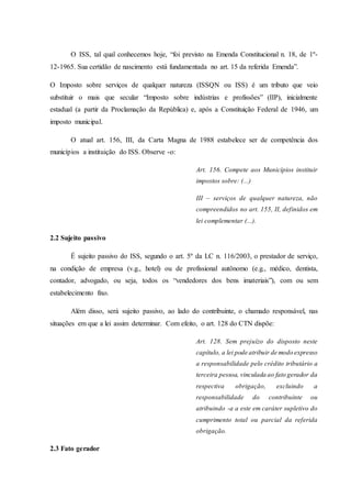 O ISS, tal qual conhecemos hoje, “foi previsto na Emenda Constitucional n. 18, de 1º- 
12-1965. Sua certidão de nascimento está fundamentada no art. 15 da referida Emenda”. 
O Imposto sobre serviços de qualquer natureza (ISSQN ou ISS) é um tributo que veio 
substituir o mais que secular “Imposto sobre indústrias e profissões” (IIP), inicialmente 
estadual (a partir da Proclamação da República) e, após a Constituição Federal de 1946, um 
imposto municipal. 
O atual art. 156, III, da Carta Magna de 1988 estabelece ser de competência dos 
municípios a instituição do ISS. Observe -o: 
Art. 156. Compete aos Municípios instituir 
impostos sobre: (...) 
III – serviços de qualquer natureza, não 
compreendidos no art. 155, II, definidos em 
lei complementar (...). 
2.2 Sujeito passivo 
É sujeito passivo do ISS, segundo o art. 5º da LC n. 116/2003, o prestador de serviço, 
na condição de empresa (v.g., hotel) ou de profissional autônomo (e.g., médico, dentista, 
contador, advogado, ou seja, todos os “vendedores dos bens imateriais”), com ou sem 
estabelecimento fixo. 
Além disso, será sujeito passivo, ao lado do contribuinte, o chamado responsável, nas 
situações em que a lei assim determinar. Com efeito, o art. 128 do CTN dispõe: 
Art. 128. Sem prejuízo do disposto neste 
capítulo, a lei pode atribuir de modo expresso 
a responsabilidade pelo crédito tributário a 
terceira pessoa, vinculada ao fato gerador da 
respectiva obrigação, excluindo a 
responsabilidade do contribuinte ou 
atribuindo -a a este em caráter supletivo do 
cumprimento total ou parcial da referida 
obrigação. 
2.3 Fato gerador 
 