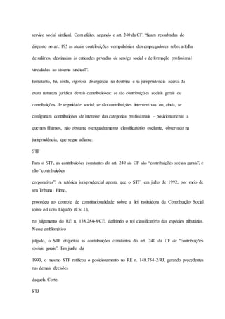 serviço social sindical. Com efeito, segundo o art. 240 da CF, “ficam ressalvadas do 
disposto no art. 195 as atuais contribuições compulsórias dos empregadores sobre a folha 
de salários, destinadas às entidades privadas de serviço social e de formação profissional 
vinculadas ao sistema sindical”. 
Entretanto, há, ainda, vigorosa divergência na doutrina e na jurisprudência acerca da 
exata natureza jurídica de tais contribuições: se são contribuições sociais gerais ou 
contribuições de seguridade social; se são contribuições interventivas ou, ainda, se 
configuram contribuições de interesse das categorias profissionais – posicionamento a 
que nos filiamos, não obstante o enquadramento classificatório oscilante, observado na 
jurisprudência, que segue adiante: 
STF 
Para o STF, as contribuições constantes do art. 240 da CF são “contribuições sociais gerais”, e 
não “contribuições 
corporativas”. A retórica jurisprudencial aponta que o STF, em julho de 1992, por meio de 
seu Tribunal Pleno, 
procedeu ao controle de constitucionalidade sobre a lei instituidora da Contribuição Social 
sobre o Lucro Líquido (CSLL), 
no julgamento do RE n. 138.284-8/CE, definindo o rol classificatório das espécies tributárias. 
Nesse emblemático 
julgado, o STF etiquetou as contribuições constantes do art. 240 da CF de “contribuições 
sociais gerais”. Em junho de 
1993, o mesmo STF ratificou o posicionamento no RE n. 148.754-2/RJ, gerando precedentes 
nas demais decisões 
daquela Corte. 
STJ 
 