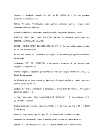 Seguindo a classificação adotada pelo STF, no RE 138.284/CE, o STJ tem igualmente 
concebido as contribuições do 
Sistema “S” como “contribuições sociais gerais”, justificando que os serviços sociais 
autônomos devem ser mantidos 
por toda a sociedade, e não somente por determinadas corporações. Observe a ementa: 
EMENTA: TRIBUTÁRIO. CONTRIBUIÇÃO SOCIAL AUTÔNOMA. ADICIONAL AO 
SEBRAE. EMPRESA DE GRANDE 
PORTE. EXIGIBILIDADE. PRECEDENTES DO STF. 1. As contribuições sociais, previstas 
no art. 240, da Constituição 
Federal, têm natureza de “contribuição social geral”, e não contribuição especial de interesses 
de categorias 
profissionais (STF, RE 138.284/CE), o que derrui o argumento de que somente estão 
obrigados ao pagamento de 
referidas exações os segmentos que recolhem os bônus dos serviços inerentes ao SEBRAE. 2. 
Deflui da ratio essendi 
da Constituição, na parte relativa ao incremento da ordem econômica e social, que esses 
serviços sociais devem ser 
mantidos “por toda a coletividade” e demandam, a fortiori, fonte de custeio. 3. Precedentes: 
RESP 608.101/RJ, 2ª T., 
rel. Min. Castro Meira, DJ de 24-08-2004; RESP 475.749/SC, 1ª T., desta Relatoria, DJ de 
23-08-2004. 4. Recurso 
Especial conhecido e provido. (REsp 662.911/RJ, 1ª T., rel. Min. Luiz Fux, j. 14 -12 -2004) 
(Grifo nosso) 
Em tempo, urge registrar que o Cespe/UnB, em dois certames realizados em 2008, 
chancelou seu entendimento quanto à natureza jurídica de uma das contribuições do 
Sistema “S” – a Contribuição ao SEBRAE. A Banca entendeu que se tratava de uma 
 