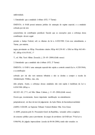 uniformidade. 
1. Entendendo que a anuidade é tributo (STJ, 1ª Turma): 
EMENTA: A OAB possui natureza jurídica de autarquia de regime especial, e a anuidade 
cobrada por ela tem 
característica de contribuição parafiscal. Sucede que as execuções para a cobrança dessa 
contribuição devem seguir 
perante a Justiça Federal, sob os ditames da lei n. 6.830/1980. Com esse entendimento, a 
Turma, por maioria, 
negou provimento ao REsp. Precedentes citados: REsp 463.258-SC e EDcl no REsp 463.401- 
SC. (REsp 614.678-SC, 1ª 
T., rel. Min. Teori Albino Zavascki, j. 20 -05 -2004) (Grifo nosso) 
2. Entendendo que a anuidade não é tributo (STJ, 2ª Turma): 
EMENTA: A OAB é uma autarquia especial não sujeita a controle estatal (Lei n. 4.320/1964), 
e a contribuição 
cobrada por ela não tem natureza tributária e não se destina a compor a receita da 
Administração Pública, mas, sim, 
dela própria. Assim, a cobrança dessas anuidades não está sujeita à incidência da Lei n. 
6.830/1980. (REsp n. 
462.823 -SC, 2ª T., rel. Min. Eliana Calmon, j. 11 -05 -2004) (Grifo nosso) 
Ocorre que, recentemente, houve importante modificação no entendimento 
jurisprudencial, em face do teor do julgamento da Ação Direta de Inconstitucionalidade 
(ADIN) 3.026/DF, no Supremo Tribunal Federal (Relator Min. Eros Grau). 
A ADIN, proposta pelo Sr. Procurador-Geral da República, versando sobre a exigência 
de concurso público para o provimento de cargos de servidores da OAB (art. 79 da Lei n. 
8.906/94), foi julgada improcedente (sessão de 08-06-2006), tendo sido vencidos os 
 