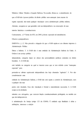 Ministros Gilmar Mendes e Joaquim Barbosa. Na ocasião, firmou-se o entendimento de 
que a OAB não é pessoa jurídica de direito público nem autarquia (nem mesmo de 
regime especial), não tendo qualquer vinculação com a administração pública indireta. 
Ademais, assegurou-se que garantida está sua independência na consecução de suas 
missões históricas e constitucionais. 
Curiosamente, a 3ª Turma do STJ, em 2005, já havia esposado tal entendimento. 
Observe a jurisprudência: 
EMENTA: (...) 2. Não procede a alegação de que a OAB sujeita-se aos ditames impostos à 
Administração Pública 
Direta e Indireta. 3. A OAB não é uma entidade da Administração Indireta da União. A 
Ordem é um serviço público 
independente, categoria ímpar no elenco das personalidades jurídicas existentes no direito 
brasileiro. 4. A OAB não 
está incluída na categoria na qual se inserem essas que se tem referido como “autarquias 
especiais” para 
pretender-se afirmar equivocada independência das hoje chamadas “agências”. 5. Por não 
consubstanciar uma 
entidade da Administração Indireta, a OAB não está sujeita a controle da Administração, nem 
a qualquer das suas 
partes está vinculada. Essa não vinculação é formal e materialmente necessária. 6. A OAB 
ocupa-se de atividades 
atinentes aos advogados, que exercem função constitucionalmente privilegiada, na medida em 
que são indispensáveis 
à administração da Justiça (artigo 133 da CB/88). É entidade cuja finalidade é afeita a 
atribuições, interesses e seleção 
 